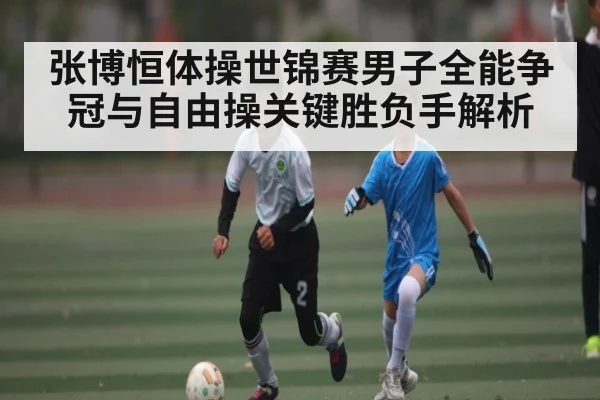 张博恒体操世锦赛男子全能争冠与自由操关键胜负手解析