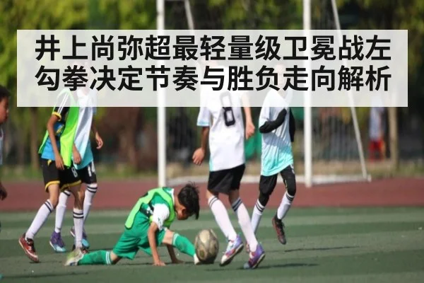 井上尚弥超最轻量级卫冕战左勾拳决定节奏与胜负走向解析